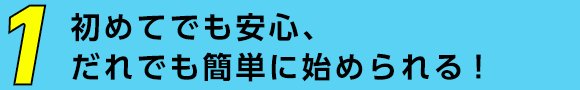 初めてでも安心、だれでも簡単に始められる!