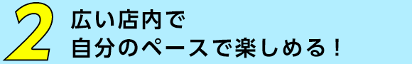 広い店内で自分のペースで楽しめる